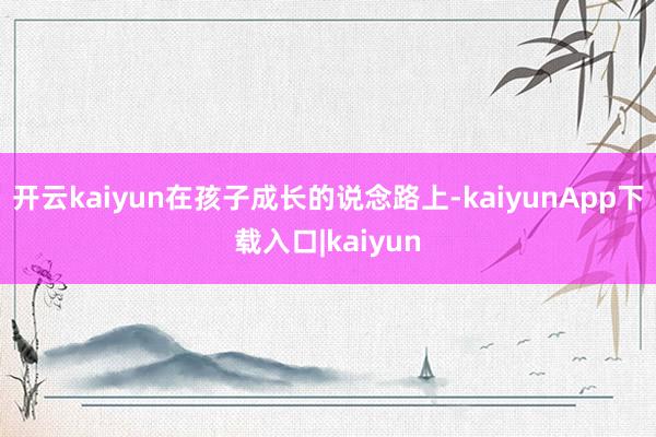 开云kaiyun在孩子成长的说念路上-kaiyunApp下载入口|kaiyun