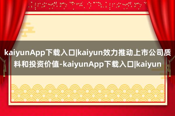 kaiyunApp下载入口|kaiyun效力推动上市公司质料和投资价值-kaiyunApp下载入口|kaiyun
