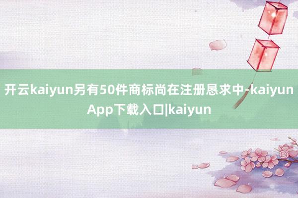 开云kaiyun另有50件商标尚在注册恳求中-kaiyunApp下载入口|kaiyun