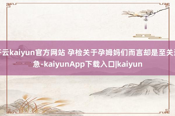 开云kaiyun官方网站 孕检关于孕姆妈们而言却是至关遑急-kaiyunApp下载入口|kaiyun