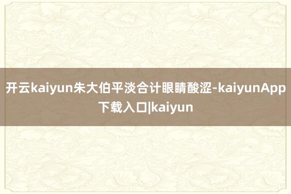 开云kaiyun朱大伯平淡合计眼睛酸涩-kaiyunApp下载入口|kaiyun