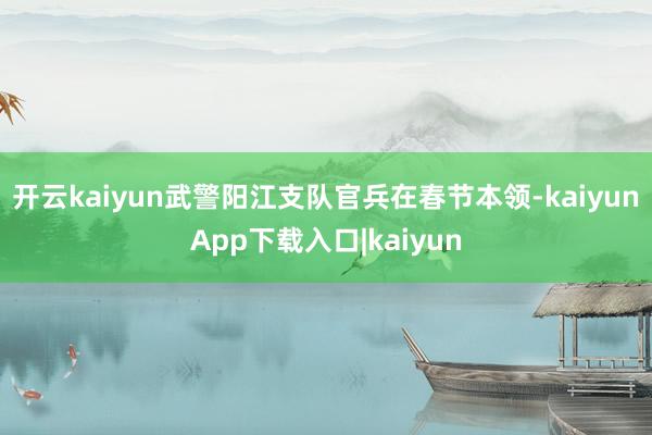 开云kaiyun武警阳江支队官兵在春节本领-kaiyunApp下载入口|kaiyun