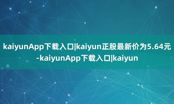 kaiyunApp下载入口|kaiyun正股最新价为5.64元-kaiyunApp下载入口|kaiyun