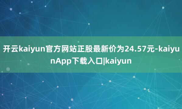 开云kaiyun官方网站正股最新价为24.57元-kaiyunApp下载入口|kaiyun