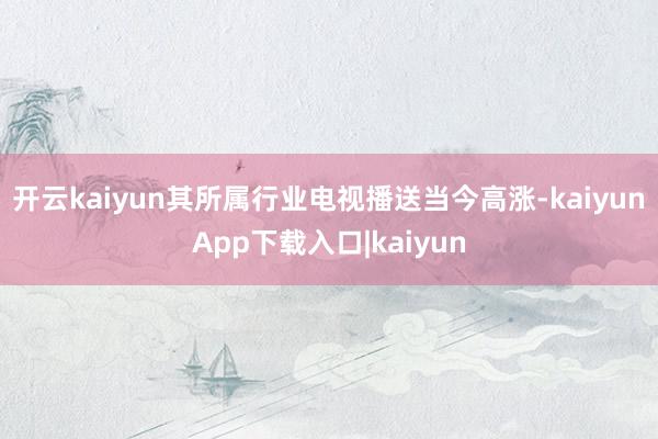 开云kaiyun其所属行业电视播送当今高涨-kaiyunApp下载入口|kaiyun