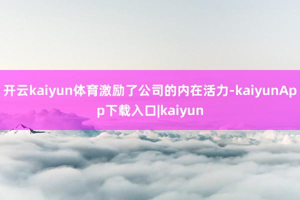 开云kaiyun体育激励了公司的内在活力-kaiyunApp下载入口|kaiyun