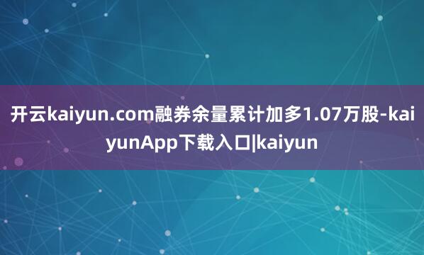 开云kaiyun.com融券余量累计加多1.07万股-kaiyunApp下载入口|kaiyun