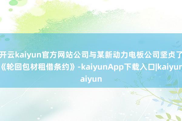 开云kaiyun官方网站公司与某新动力电板公司坚贞了《轮回包材租借条约》-kaiyunApp下载入口|kaiyun