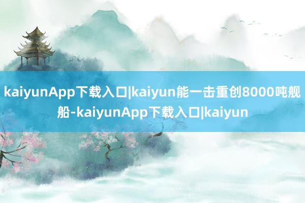 kaiyunApp下载入口|kaiyun能一击重创8000吨舰船-kaiyunApp下载入口|kaiyun