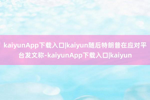 kaiyunApp下载入口|kaiyun随后特朗普在应对平台发文称-kaiyunApp下载入口|kaiyun