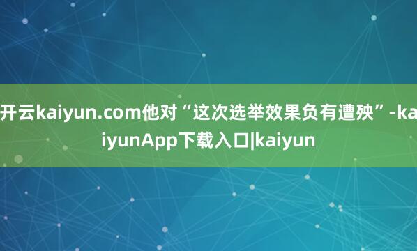 开云kaiyun.com他对“这次选举效果负有遭殃”-kaiyunApp下载入口|kaiyun