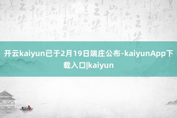 开云kaiyun已于2月19日端庄公布-kaiyunApp下载入口|kaiyun