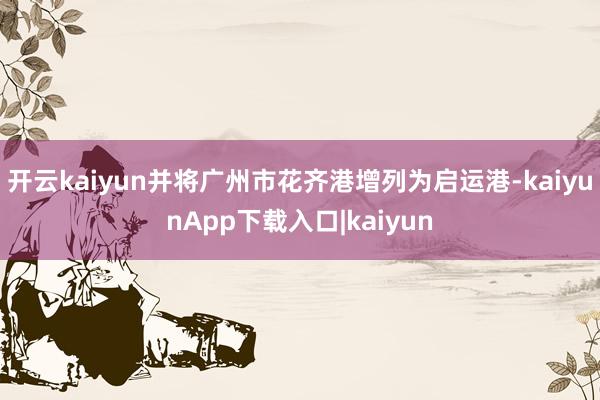 开云kaiyun并将广州市花齐港增列为启运港-kaiyunApp下载入口|kaiyun