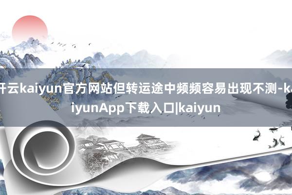 开云kaiyun官方网站但转运途中频频容易出现不测-kaiyunApp下载入口|kaiyun