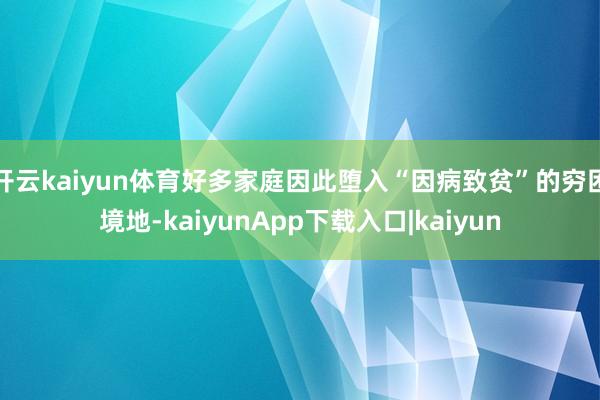 开云kaiyun体育好多家庭因此堕入“因病致贫”的穷困境地-kaiyunApp下载入口|kaiyun