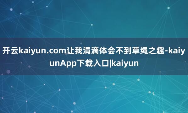 开云kaiyun.com让我涓滴体会不到草绳之趣-kaiyunApp下载入口|kaiyun