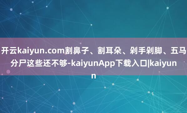 开云kaiyun.com割鼻子、割耳朵、剁手剁脚、五马分尸这些还不够-kaiyunApp下载入口|kaiyun