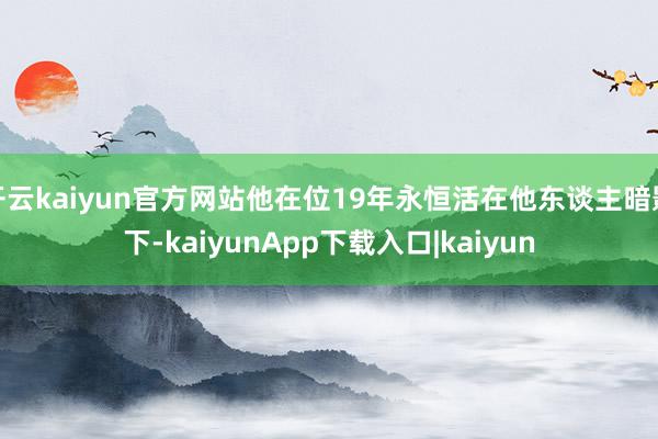 开云kaiyun官方网站他在位19年永恒活在他东谈主暗影下-kaiyunApp下载入口|kaiyun