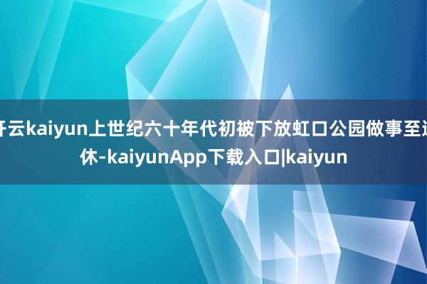 开云kaiyun上世纪六十年代初被下放虹口公园做事至退休-kaiyunApp下载入口|kaiyun