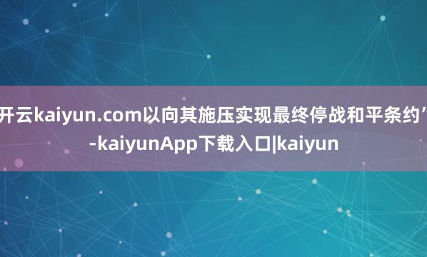 开云kaiyun.com以向其施压实现最终停战和平条约”-kaiyunApp下载入口|kaiyun