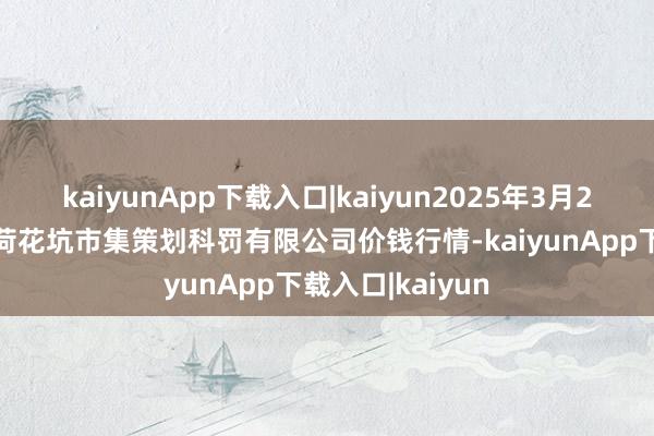 kaiyunApp下载入口|kaiyun2025年3月23日河北唐山市荷花坑市集策划科罚有限公司价钱行情-kaiyunApp下载入口|kaiyun