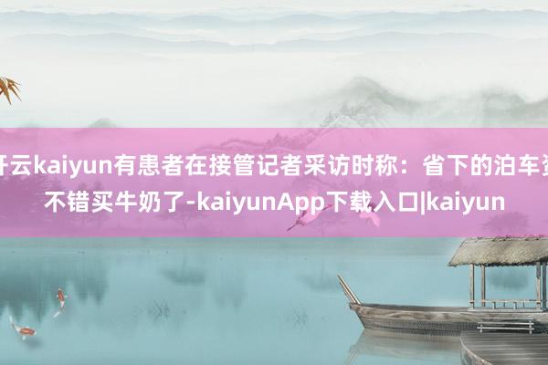 开云kaiyun有患者在接管记者采访时称：省下的泊车资不错买牛奶了-kaiyunApp下载入口|kaiyun