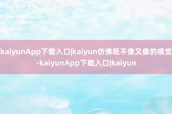 kaiyunApp下载入口|kaiyun仿佛既不像又像的嗅觉-kaiyunApp下载入口|kaiyun