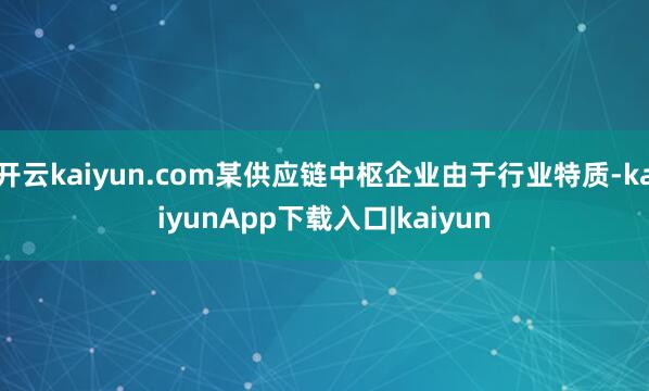 开云kaiyun.com某供应链中枢企业由于行业特质-kaiyunApp下载入口|kaiyun