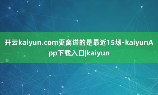 开云kaiyun.com更离谱的是最近15场-kaiyunApp下载入口|kaiyun