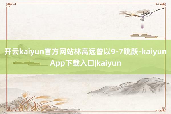 开云kaiyun官方网站林高远曾以9-7跳跃-kaiyunApp下载入口|kaiyun