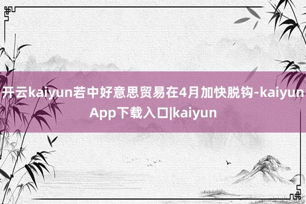开云kaiyun若中好意思贸易在4月加快脱钩-kaiyunApp下载入口|kaiyun