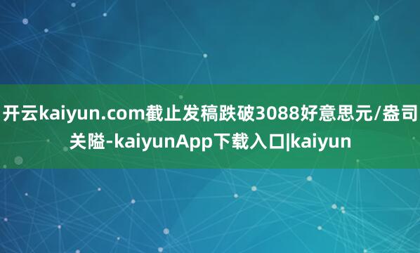 开云kaiyun.com截止发稿跌破3088好意思元/盎司关隘-kaiyunApp下载入口|kaiyun