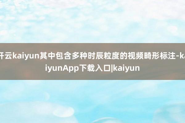 开云kaiyun其中包含多种时辰粒度的视频畸形标注-kaiyunApp下载入口|kaiyun