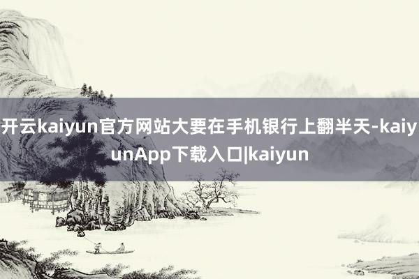 开云kaiyun官方网站大要在手机银行上翻半天-kaiyunApp下载入口|kaiyun