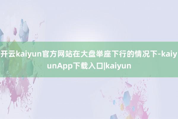 开云kaiyun官方网站在大盘举座下行的情况下-kaiyunApp下载入口|kaiyun