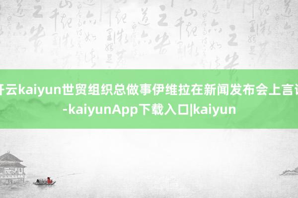 开云kaiyun世贸组织总做事伊维拉在新闻发布会上言语-kaiyunApp下载入口|kaiyun
