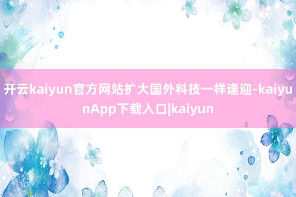 开云kaiyun官方网站扩大国外科技一样逢迎-kaiyunApp下载入口|kaiyun