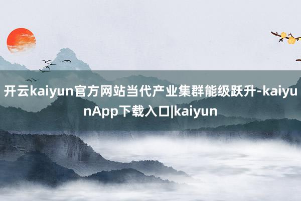 开云kaiyun官方网站当代产业集群能级跃升-kaiyunApp下载入口|kaiyun