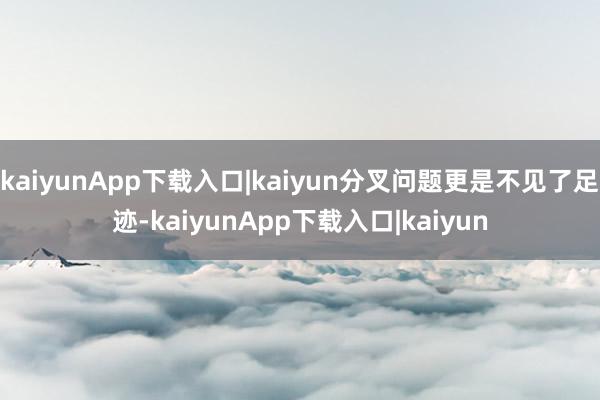 kaiyunApp下载入口|kaiyun分叉问题更是不见了足迹-kaiyunApp下载入口|kaiyun