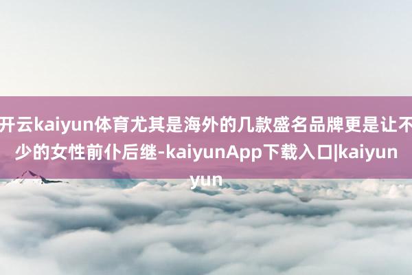 开云kaiyun体育尤其是海外的几款盛名品牌更是让不少的女性前仆后继-kaiyunApp下载入口|kaiyun