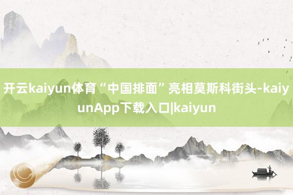 开云kaiyun体育“中国排面”亮相莫斯科街头-kaiyunApp下载入口|kaiyun
