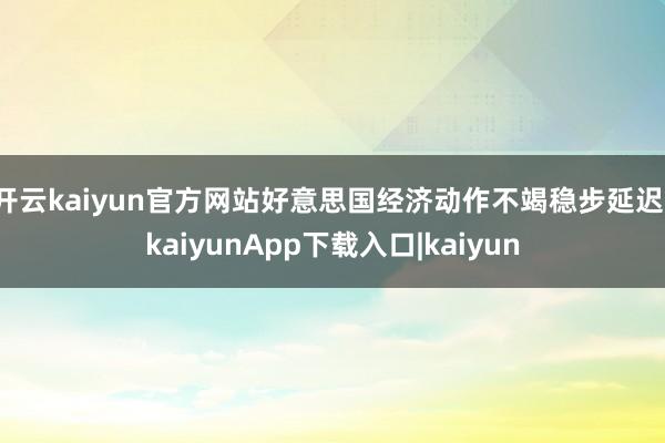 开云kaiyun官方网站好意思国经济动作不竭稳步延迟-kaiyunApp下载入口|kaiyun