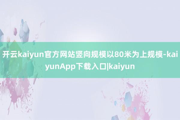 开云kaiyun官方网站竖向规模以80米为上规模-kaiyunApp下载入口|kaiyun