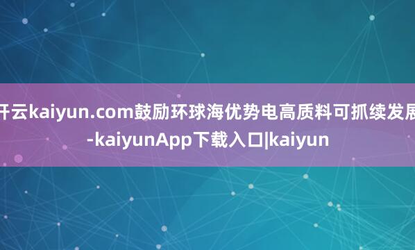 开云kaiyun.com鼓励环球海优势电高质料可抓续发展-kaiyunApp下载入口|kaiyun