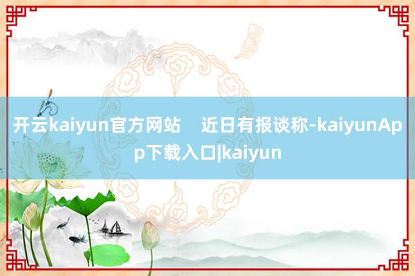 开云kaiyun官方网站    近日有报谈称-kaiyunApp下载入口|kaiyun