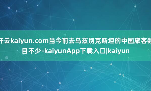 开云kaiyun.com当今前去乌兹别克斯坦的中国旅客数目不少-kaiyunApp下载入口|kaiyun