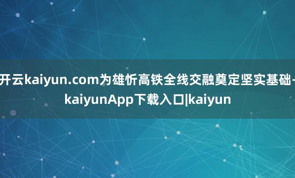 开云kaiyun.com为雄忻高铁全线交融奠定坚实基础-kaiyunApp下载入口|kaiyun