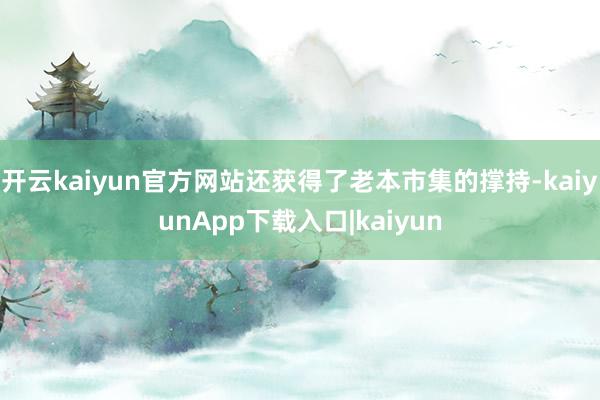 开云kaiyun官方网站还获得了老本市集的撑持-kaiyunApp下载入口|kaiyun