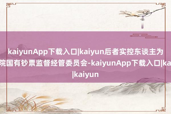 kaiyunApp下载入口|kaiyun后者实控东谈主为国务院国有钞票监督经管委员会-kaiyunApp下载入口|kaiyun