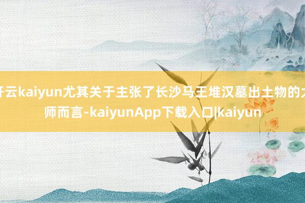 开云kaiyun尤其关于主张了长沙马王堆汉墓出土物的大师而言-kaiyunApp下载入口|kaiyun